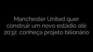 ​Manchester United quer construir um novo estádio até 2032; conheça projeto bilionário 